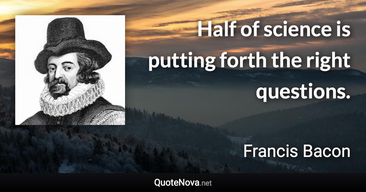 Half of science is putting forth the right questions. - Francis Bacon quote