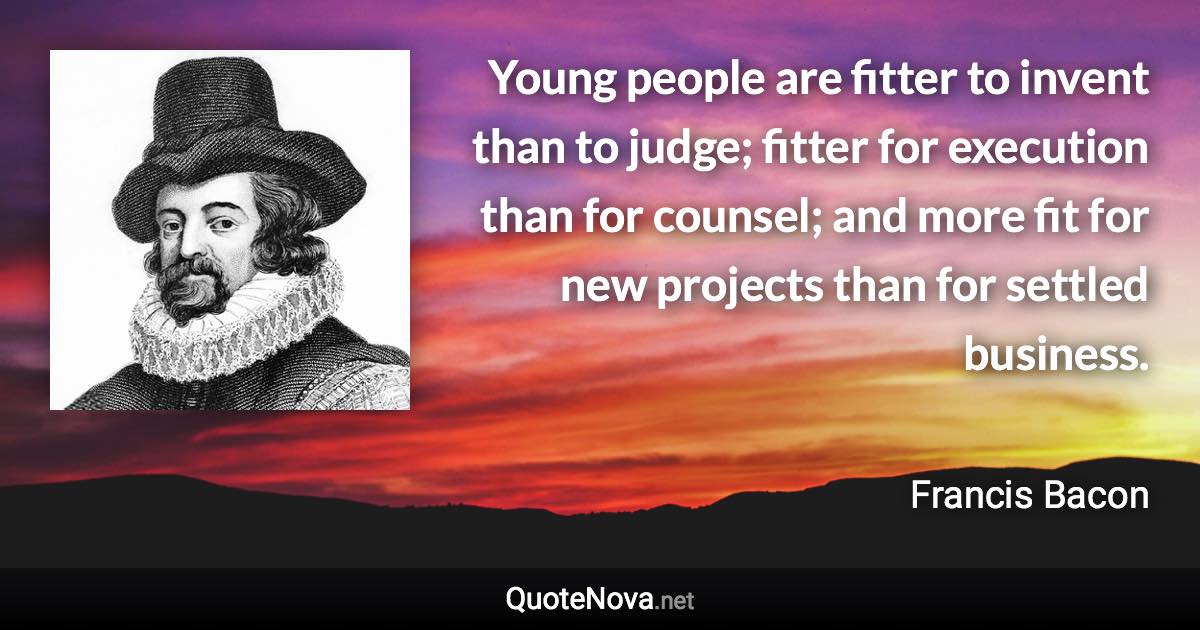 Young people are fitter to invent than to judge; fitter for execution than for counsel; and more fit for new projects than for settled business. - Francis Bacon quote