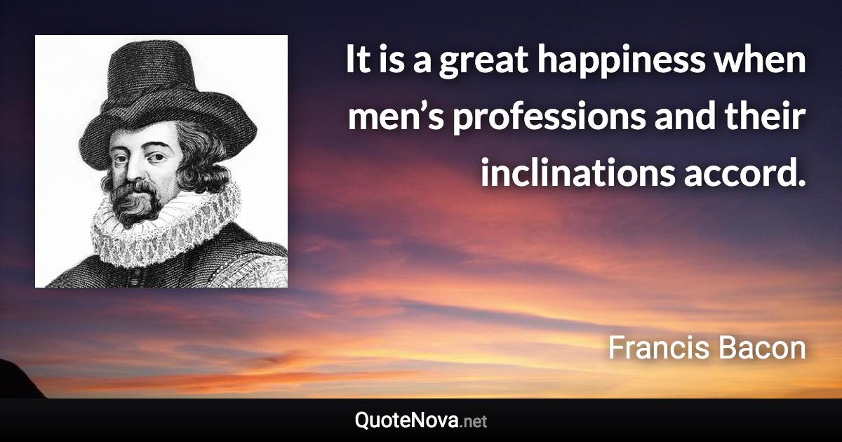 It is a great happiness when men’s professions and their inclinations accord. - Francis Bacon quote