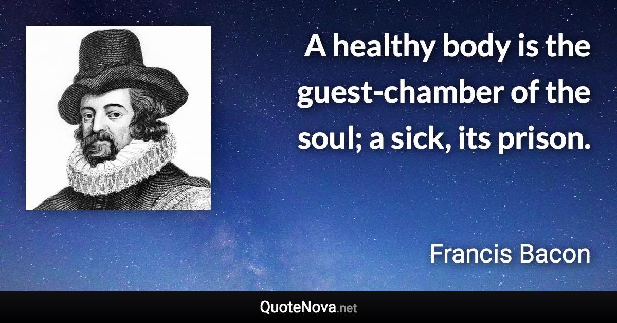 A healthy body is the guest-chamber of the soul; a sick, its prison. - Francis Bacon quote
