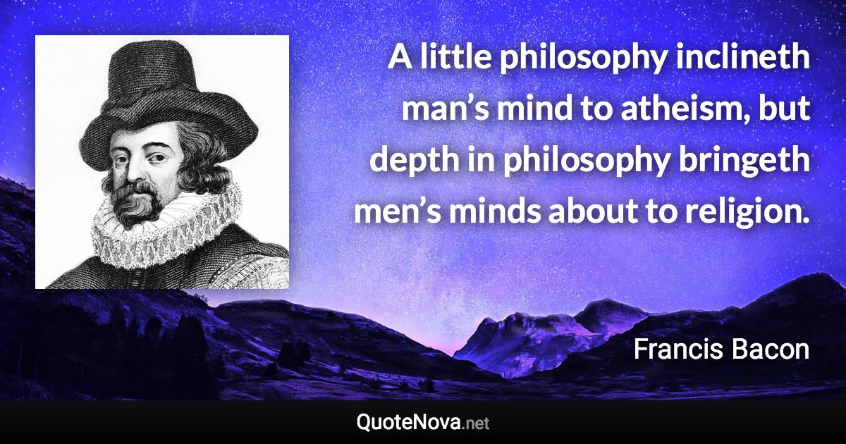 A little philosophy inclineth man’s mind to atheism, but depth in philosophy bringeth men’s minds about to religion. - Francis Bacon quote