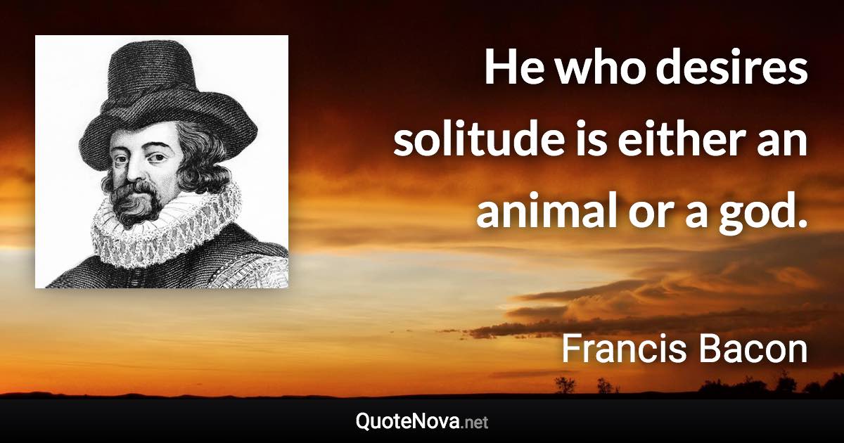 He who desires solitude is either an animal or a god. - Francis Bacon quote