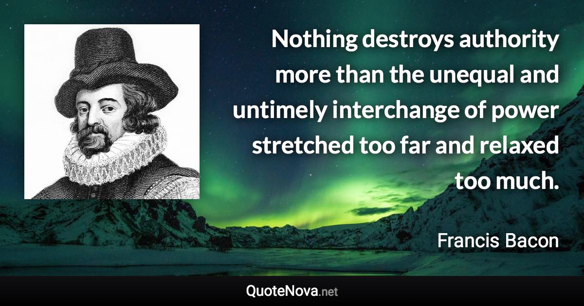 Nothing destroys authority more than the unequal and untimely interchange of power stretched too far and relaxed too much. - Francis Bacon quote