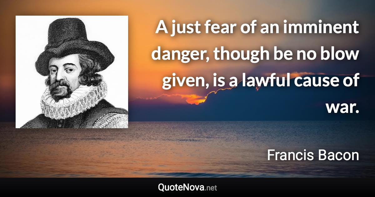 A just fear of an imminent danger, though be no blow given, is a lawful cause of war. - Francis Bacon quote