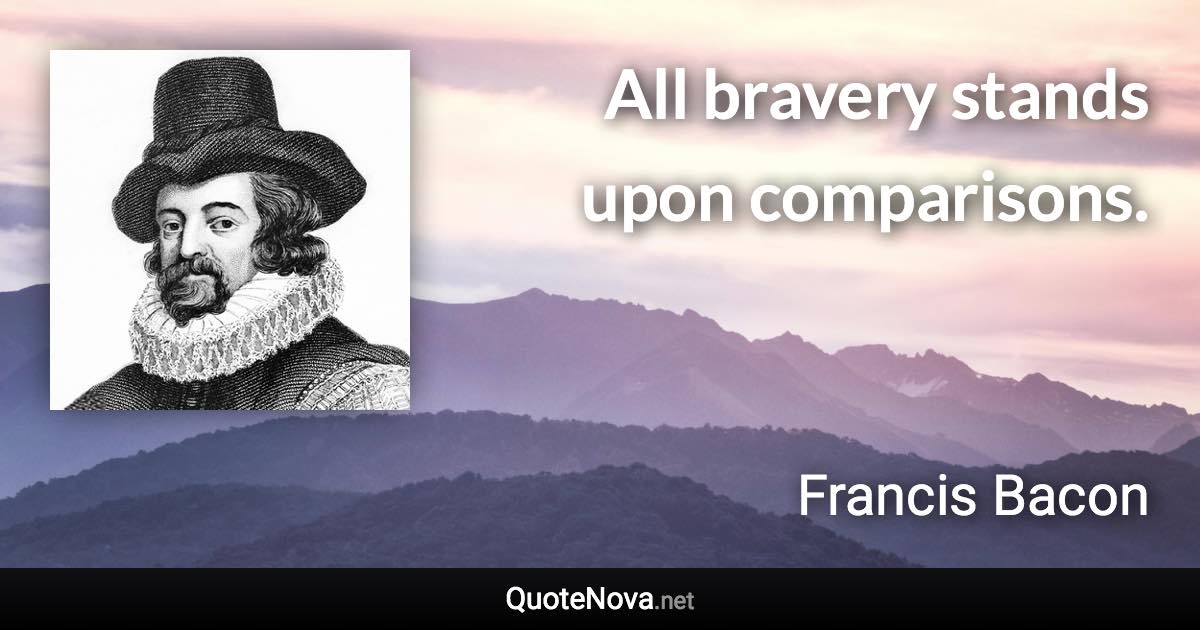 All bravery stands upon comparisons. - Francis Bacon quote
