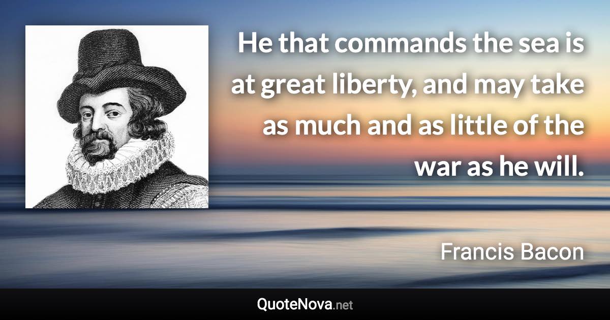 He that commands the sea is at great liberty, and may take as much and as little of the war as he will. - Francis Bacon quote