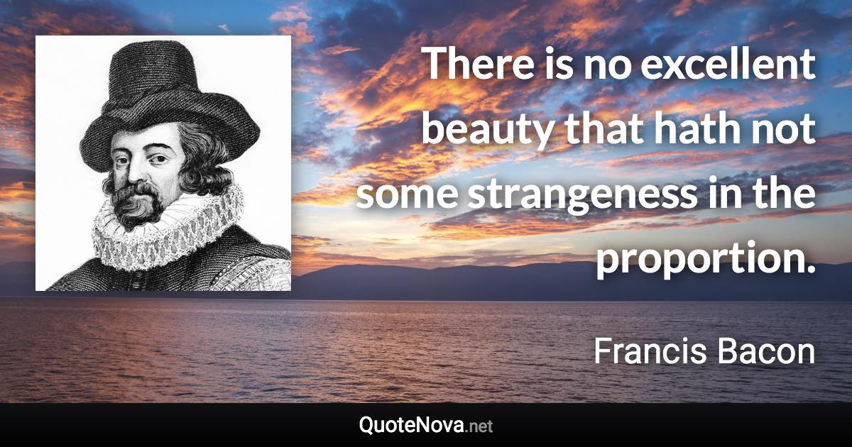 There is no excellent beauty that hath not some strangeness in the proportion. - Francis Bacon quote