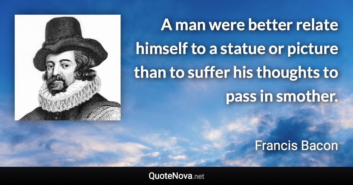 A man were better relate himself to a statue or picture than to suffer his thoughts to pass in smother. - Francis Bacon quote