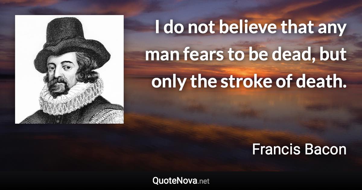 I do not believe that any man fears to be dead, but only the stroke of death. - Francis Bacon quote