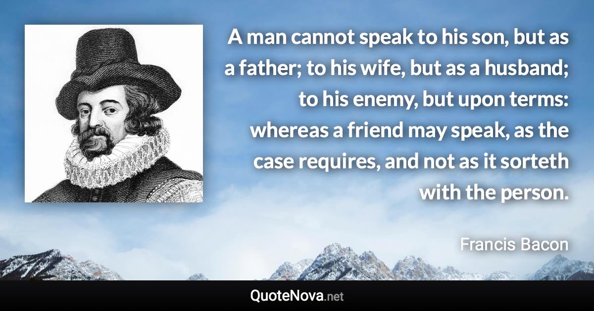 A man cannot speak to his son, but as a father; to his wife, but as a husband; to his enemy, but upon terms: whereas a friend may speak, as the case requires, and not as it sorteth with the person. - Francis Bacon quote