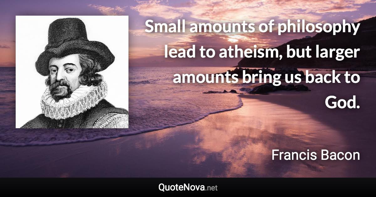 Small amounts of philosophy lead to atheism, but larger amounts bring us back to God. - Francis Bacon quote