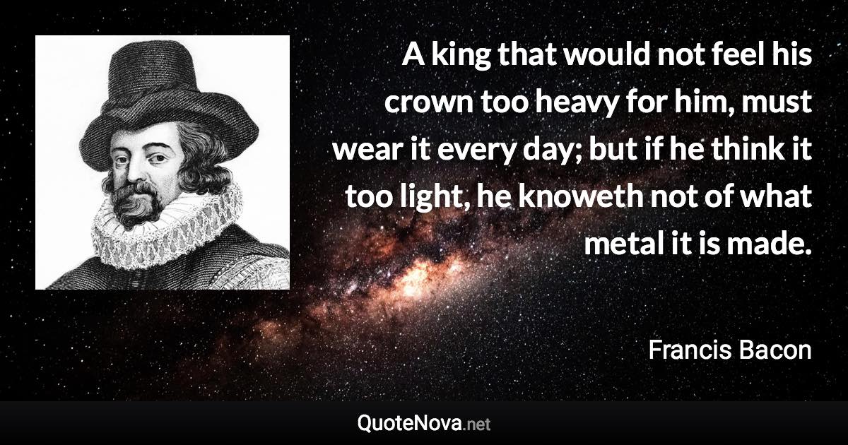 A king that would not feel his crown too heavy for him, must wear it every day; but if he think it too light, he knoweth not of what metal it is made. - Francis Bacon quote