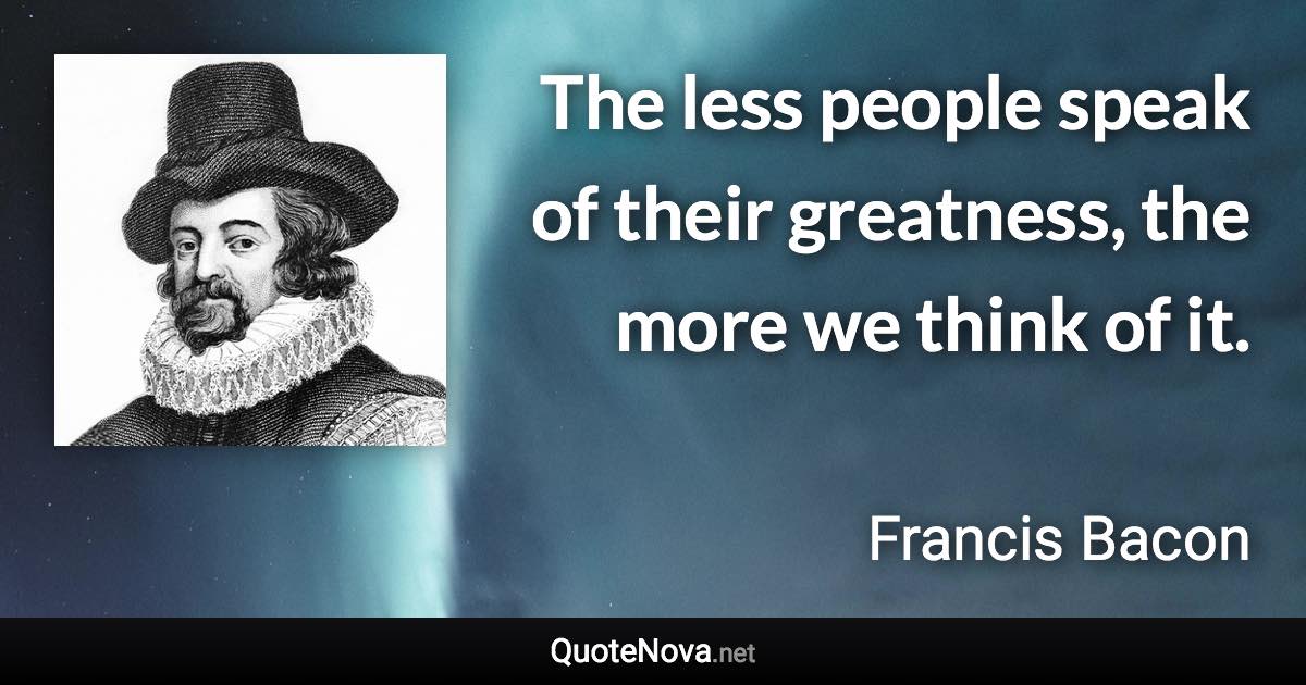 The less people speak of their greatness, the more we think of it. - Francis Bacon quote