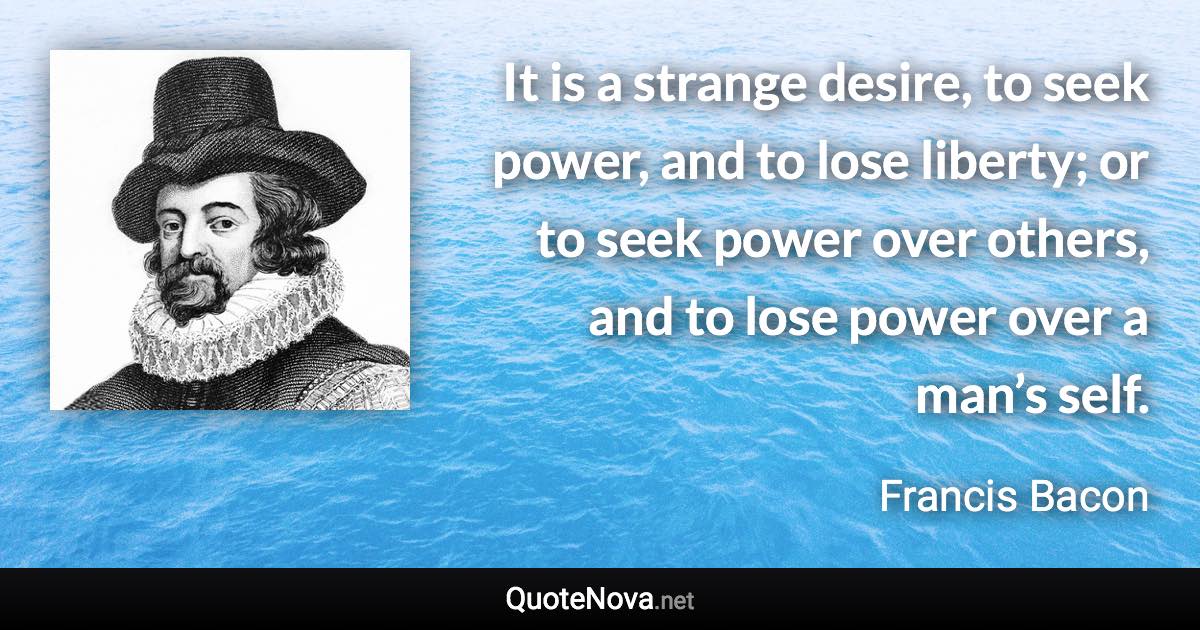 It is a strange desire, to seek power, and to lose liberty; or to seek power over others, and to lose power over a man’s self. - Francis Bacon quote