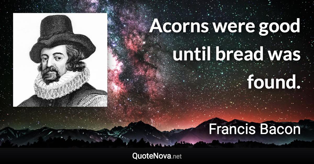 Acorns were good until bread was found. - Francis Bacon quote