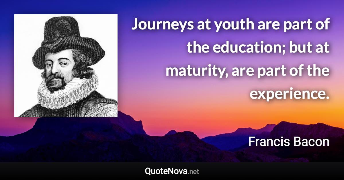 Journeys at youth are part of the education; but at maturity, are part of the experience. - Francis Bacon quote