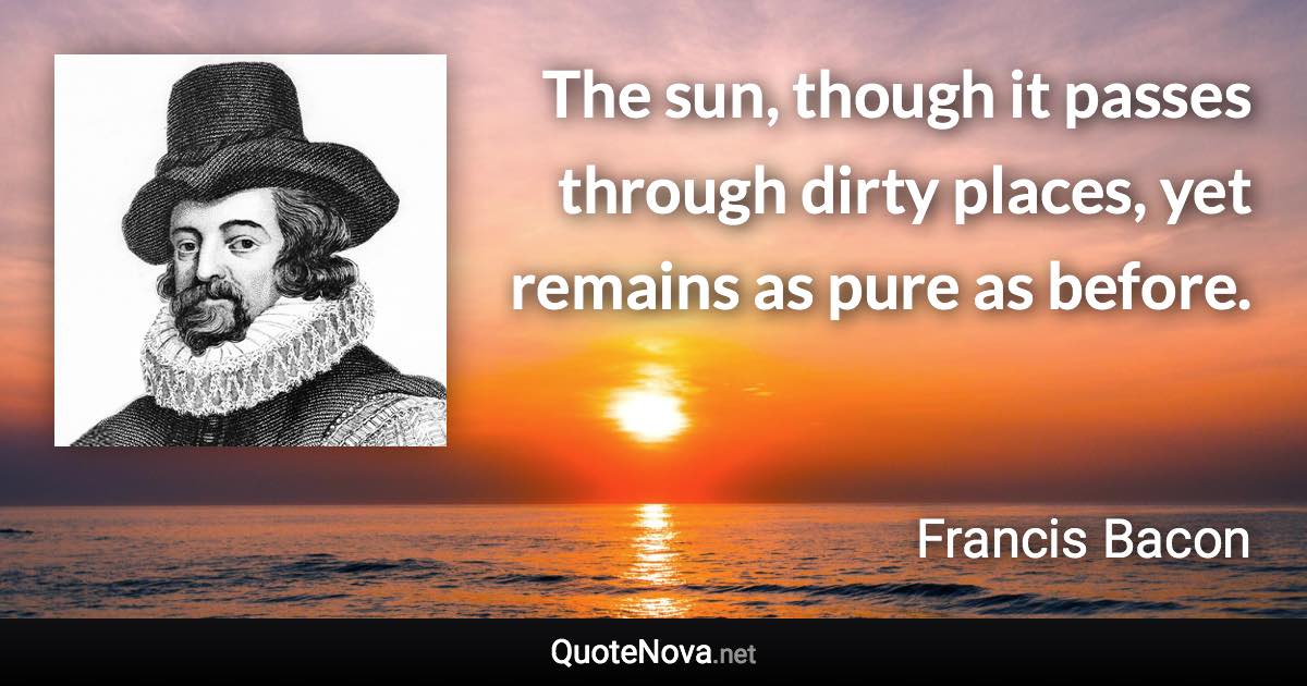 The sun, though it passes through dirty places, yet remains as pure as before. - Francis Bacon quote