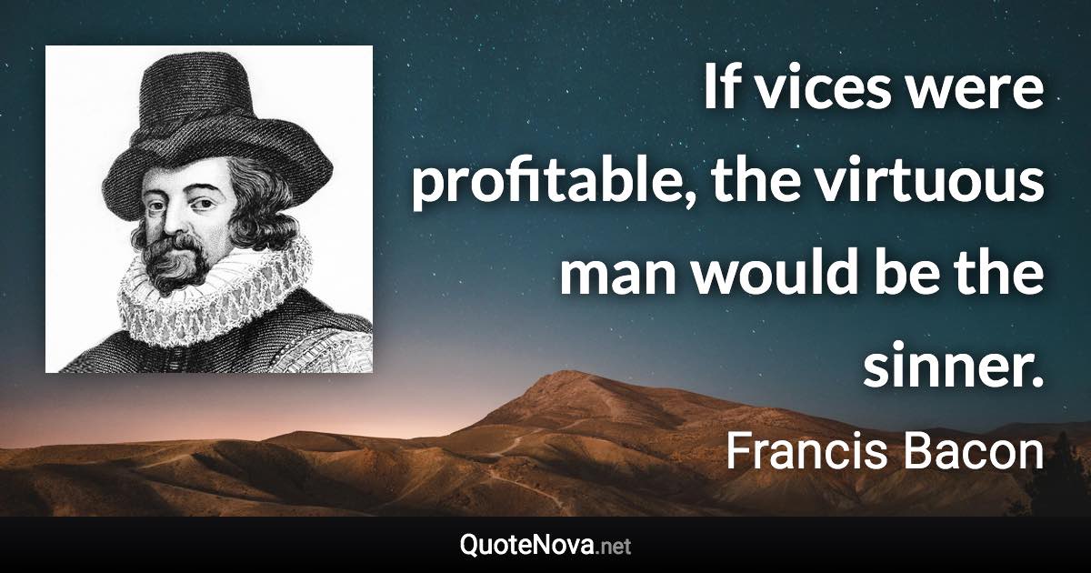 If vices were profitable, the virtuous man would be the sinner. - Francis Bacon quote