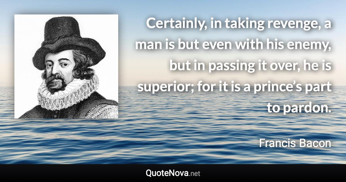 Certainly, in taking revenge, a man is but even with his enemy, but in passing it over, he is superior; for it is a prince’s part to pardon. - Francis Bacon quote