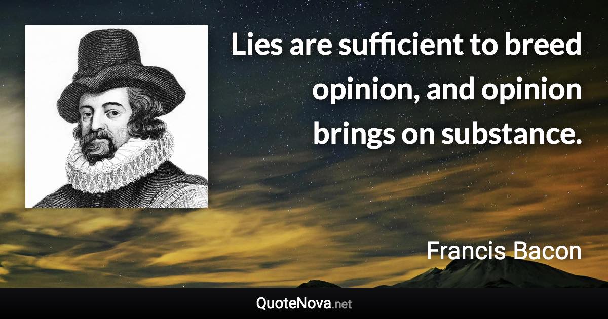 Lies are sufficient to breed opinion, and opinion brings on substance. - Francis Bacon quote