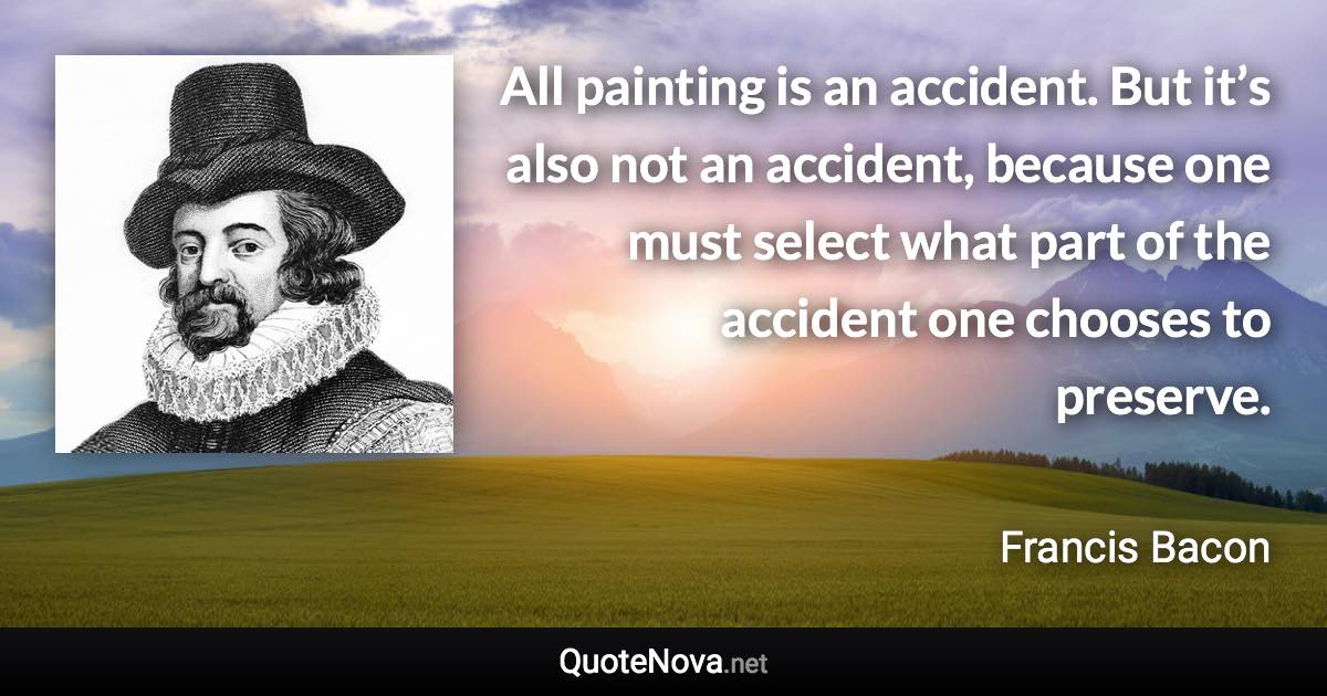 All painting is an accident. But it’s also not an accident, because one must select what part of the accident one chooses to preserve. - Francis Bacon quote