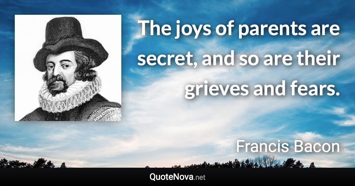 The joys of parents are secret, and so are their grieves and fears. - Francis Bacon quote