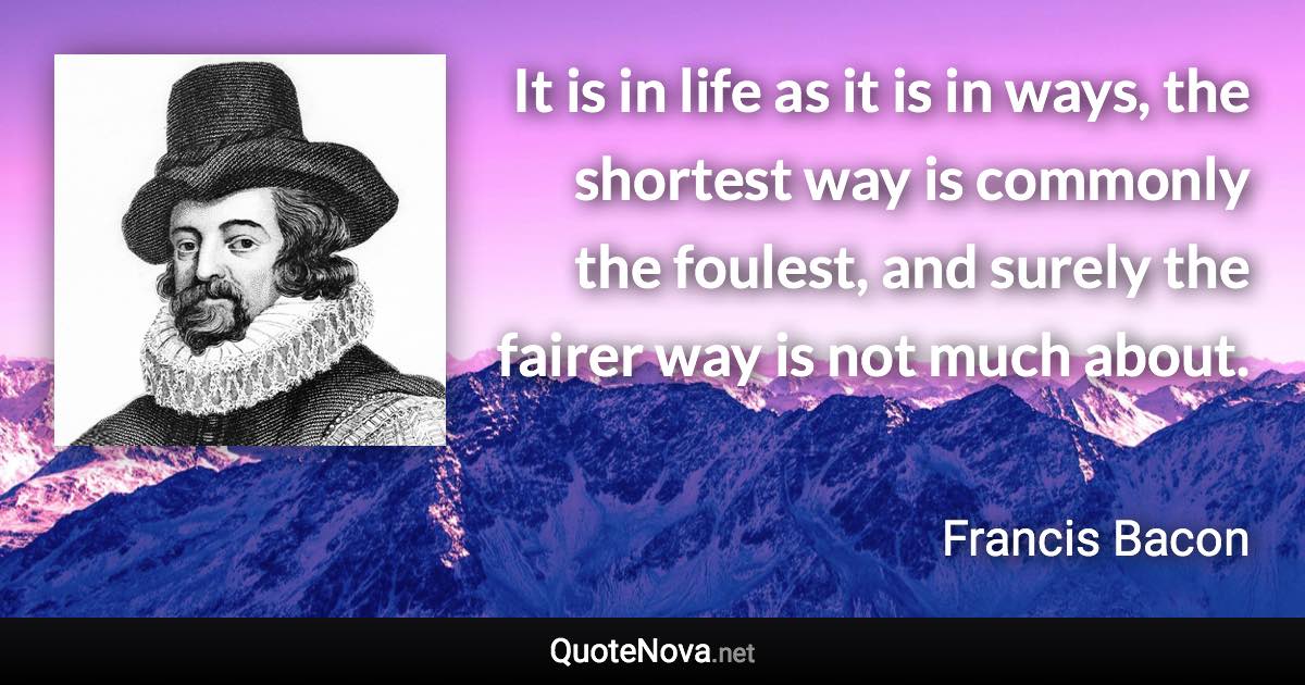 It is in life as it is in ways, the shortest way is commonly the foulest, and surely the fairer way is not much about. - Francis Bacon quote