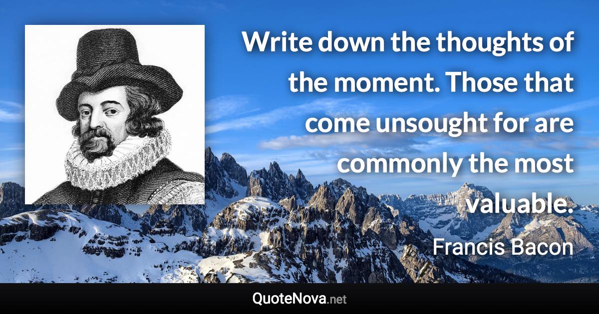 Write down the thoughts of the moment. Those that come unsought for are commonly the most valuable. - Francis Bacon quote