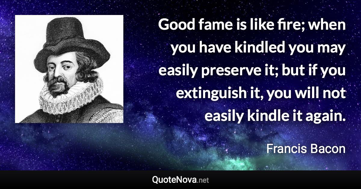 Good fame is like fire; when you have kindled you may easily preserve it; but if you extinguish it, you will not easily kindle it again. - Francis Bacon quote