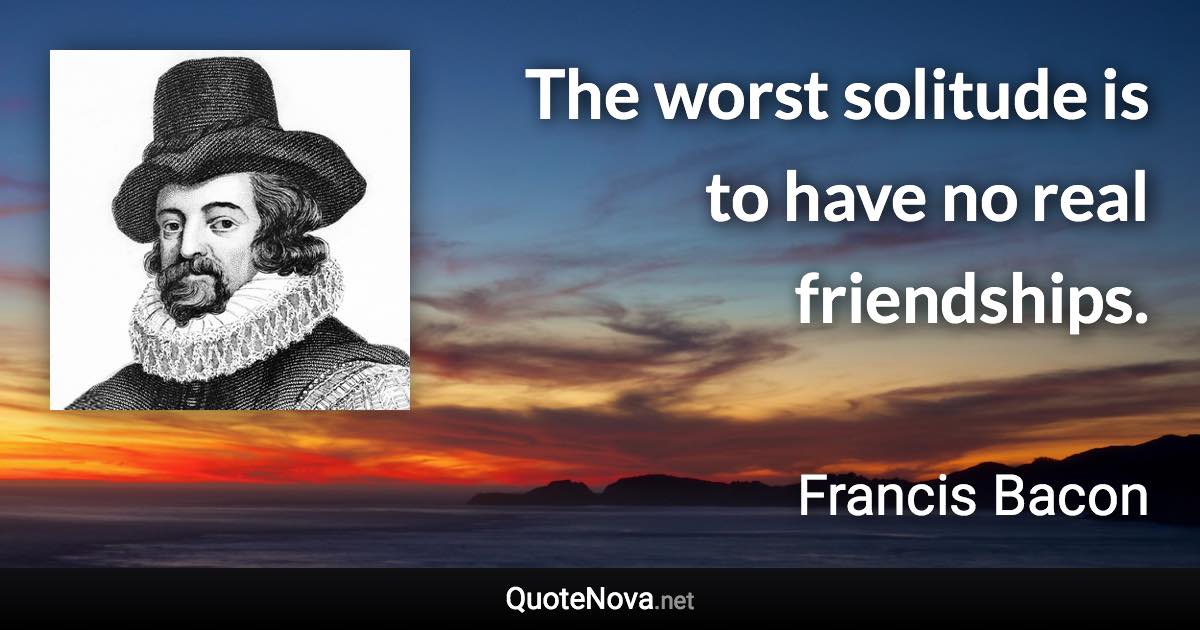 The worst solitude is to have no real friendships. - Francis Bacon quote