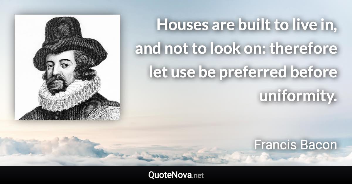 Houses are built to live in, and not to look on: therefore let use be preferred before uniformity. - Francis Bacon quote