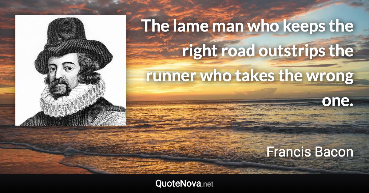 The lame man who keeps the right road outstrips the runner who takes the wrong one. - Francis Bacon quote