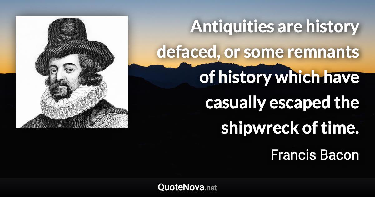 Antiquities are history defaced, or some remnants of history which have casually escaped the shipwreck of time. - Francis Bacon quote