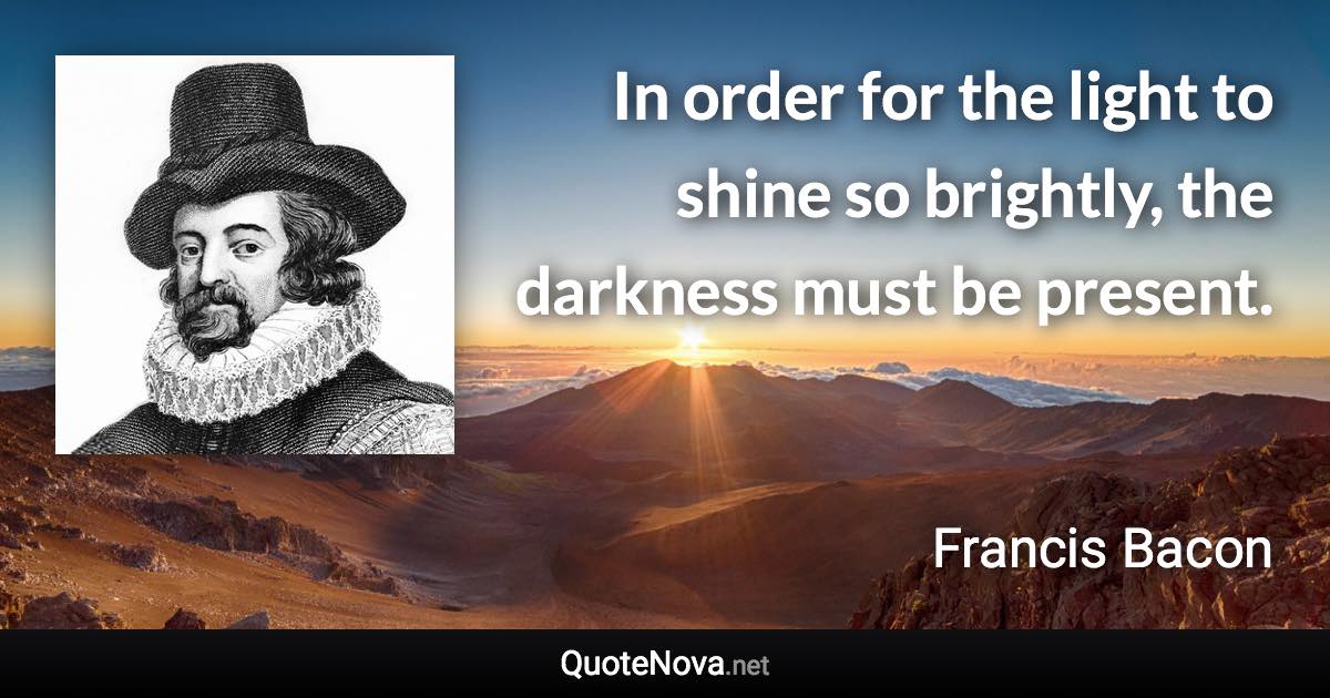 In order for the light to shine so brightly, the darkness must be present. - Francis Bacon quote