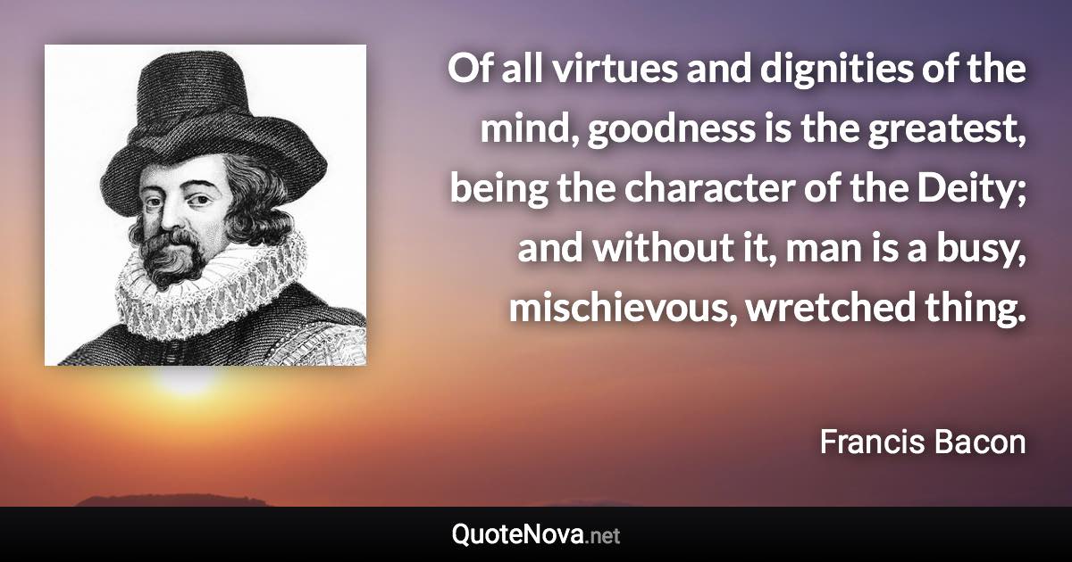 Of all virtues and dignities of the mind, goodness is the greatest, being the character of the Deity; and without it, man is a busy, mischievous, wretched thing. - Francis Bacon quote