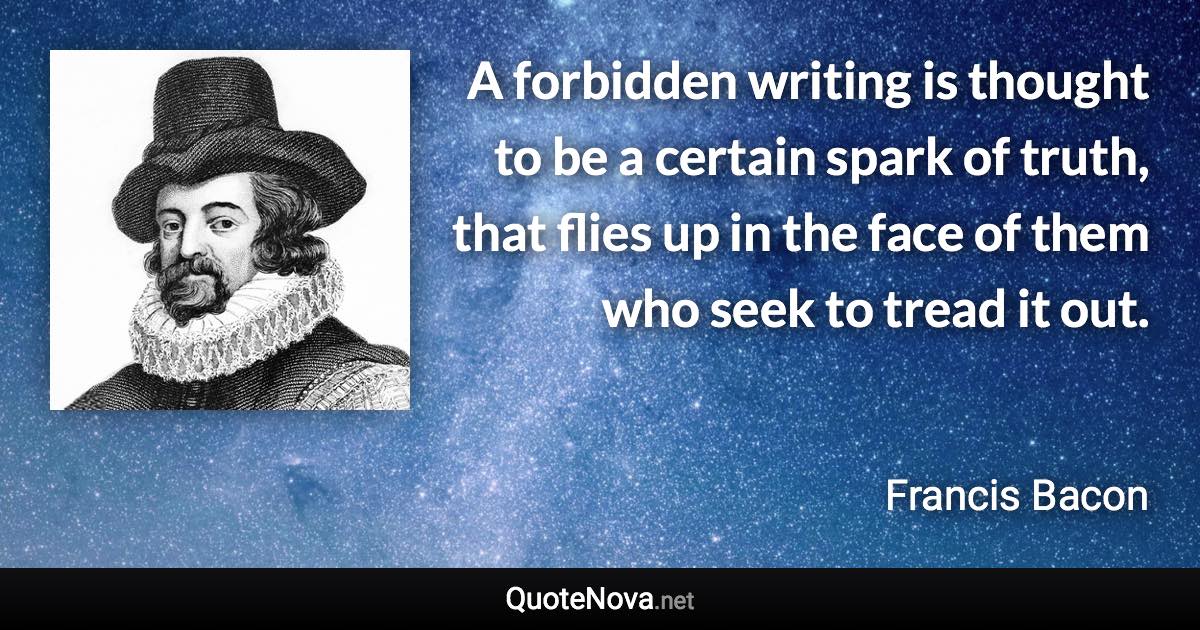 A forbidden writing is thought to be a certain spark of truth, that flies up in the face of them who seek to tread it out. - Francis Bacon quote