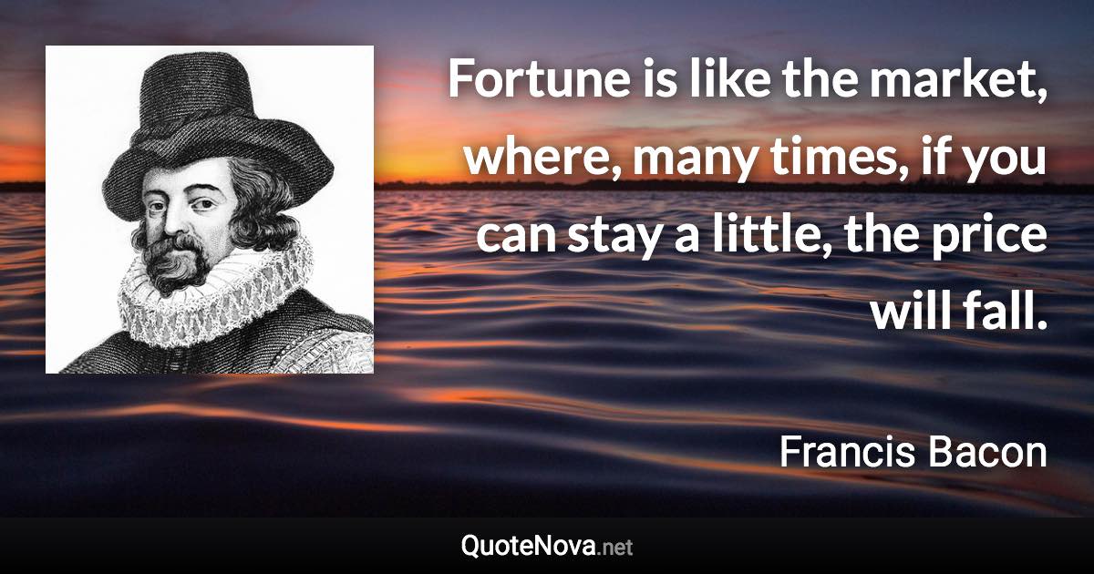 Fortune is like the market, where, many times, if you can stay a little, the price will fall. - Francis Bacon quote