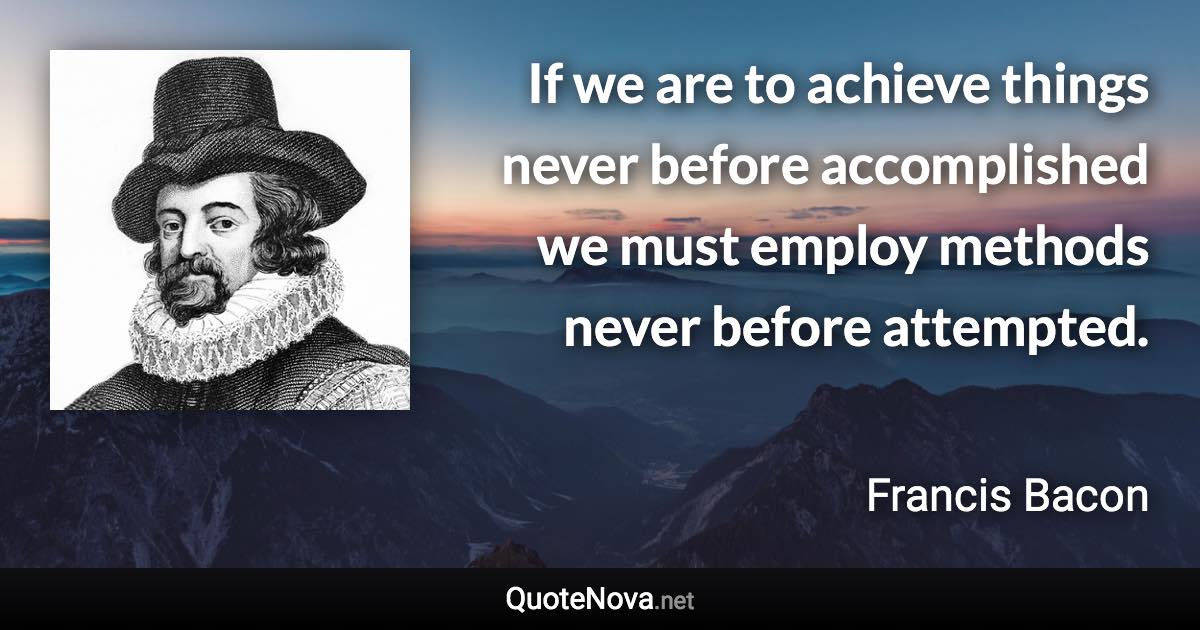 If we are to achieve things never before accomplished we must employ methods never before attempted. - Francis Bacon quote