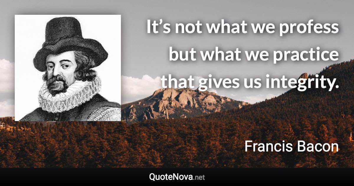 It’s not what we profess but what we practice that gives us integrity. - Francis Bacon quote