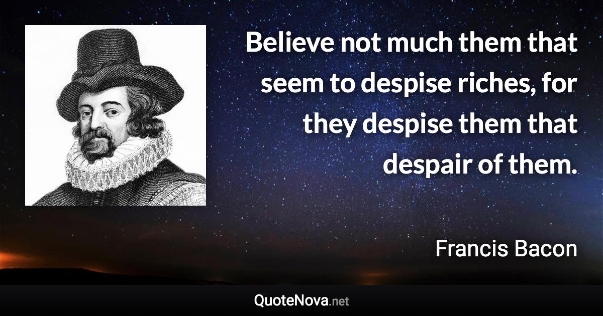 Believe not much them that seem to despise riches, for they despise them that despair of them. - Francis Bacon quote