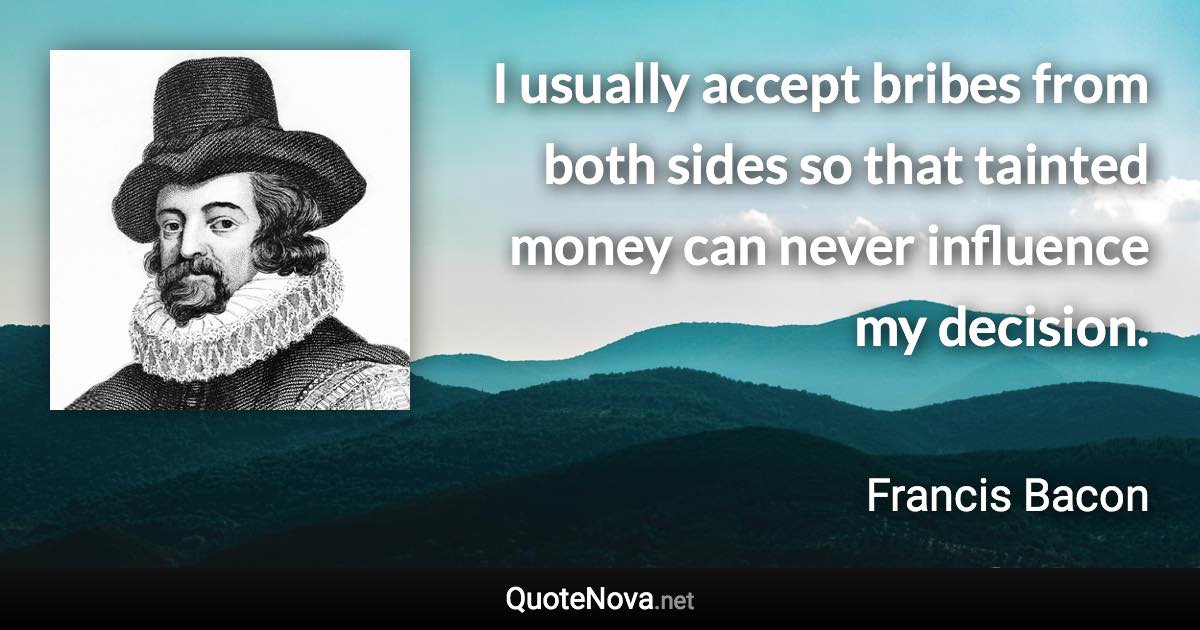 I usually accept bribes from both sides so that tainted money can never influence my decision. - Francis Bacon quote