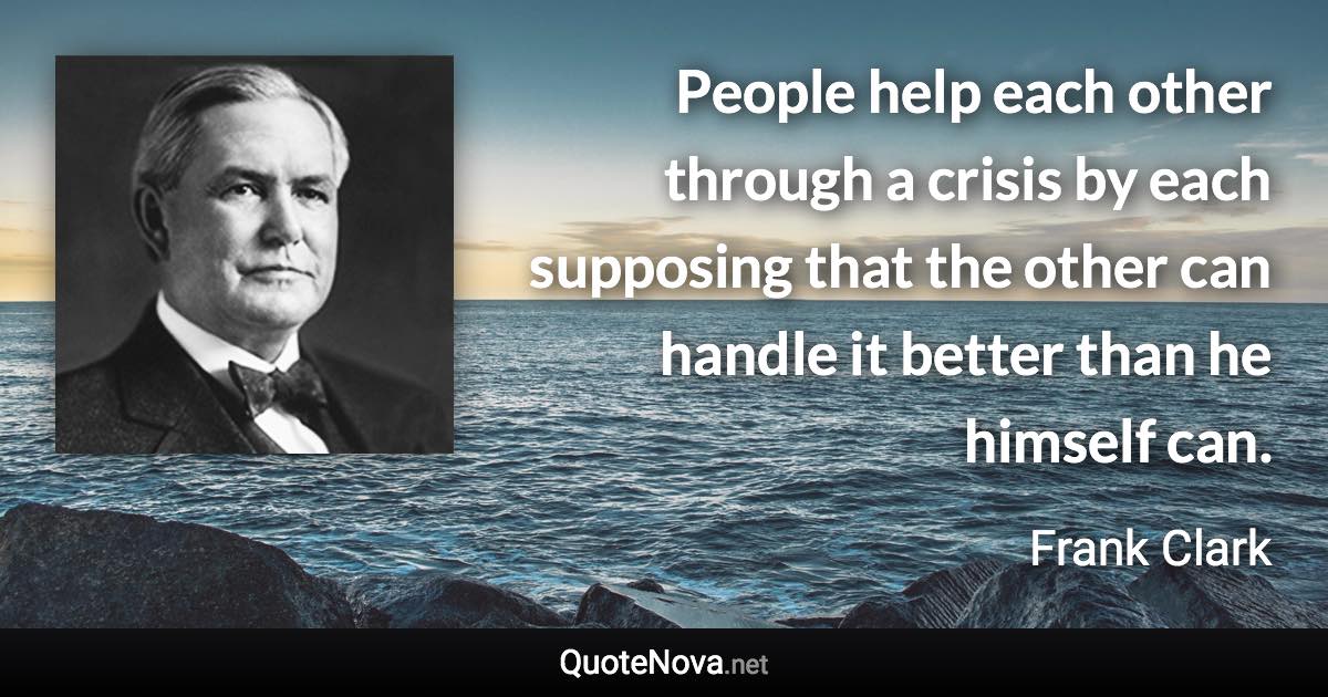 People help each other through a crisis by each supposing that the other can handle it better than he himself can. - Frank Clark quote