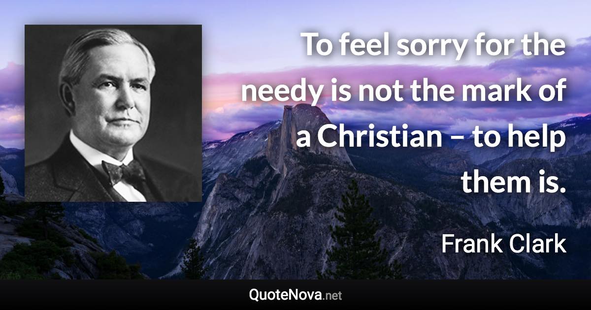 To feel sorry for the needy is not the mark of a Christian – to help them is. - Frank Clark quote