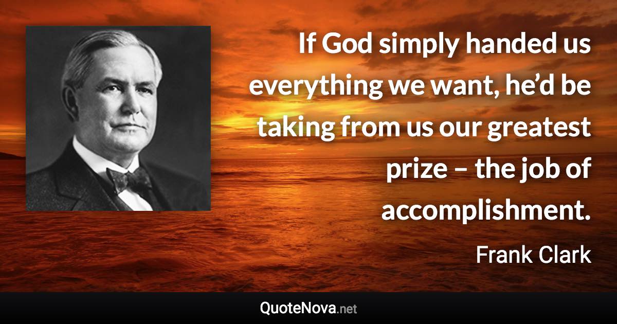 If God simply handed us everything we want, he’d be taking from us our greatest prize – the job of accomplishment. - Frank Clark quote