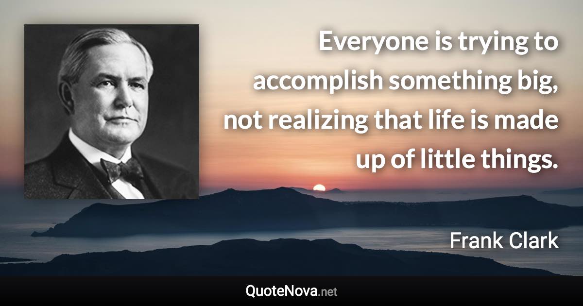 Everyone is trying to accomplish something big, not realizing that life is made up of little things. - Frank Clark quote