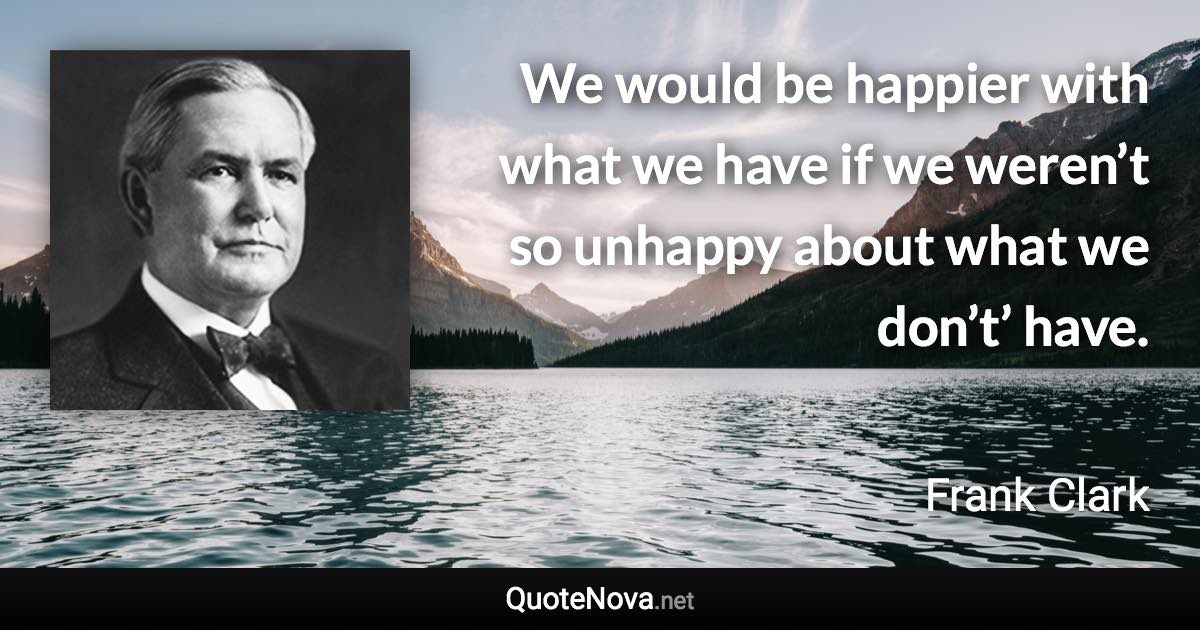 We would be happier with what we have if we weren’t so unhappy about what we don’t’ have. - Frank Clark quote