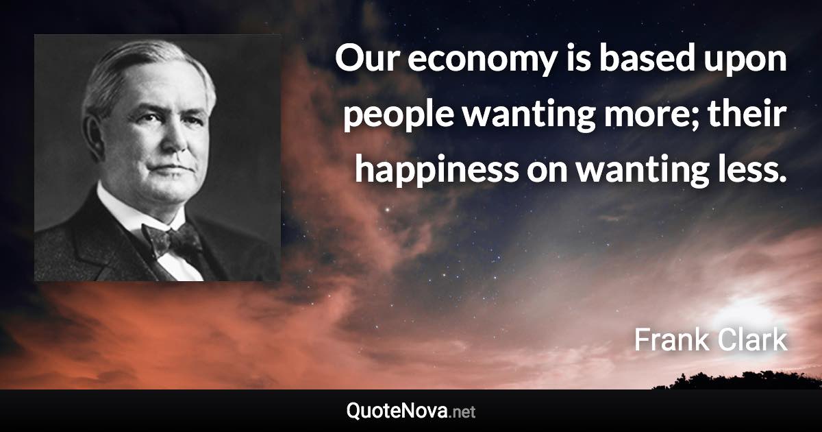 Our economy is based upon people wanting more; their happiness on wanting less. - Frank Clark quote