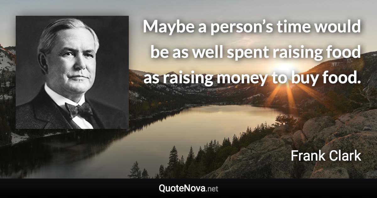 Maybe a person’s time would be as well spent raising food as raising money to buy food. - Frank Clark quote