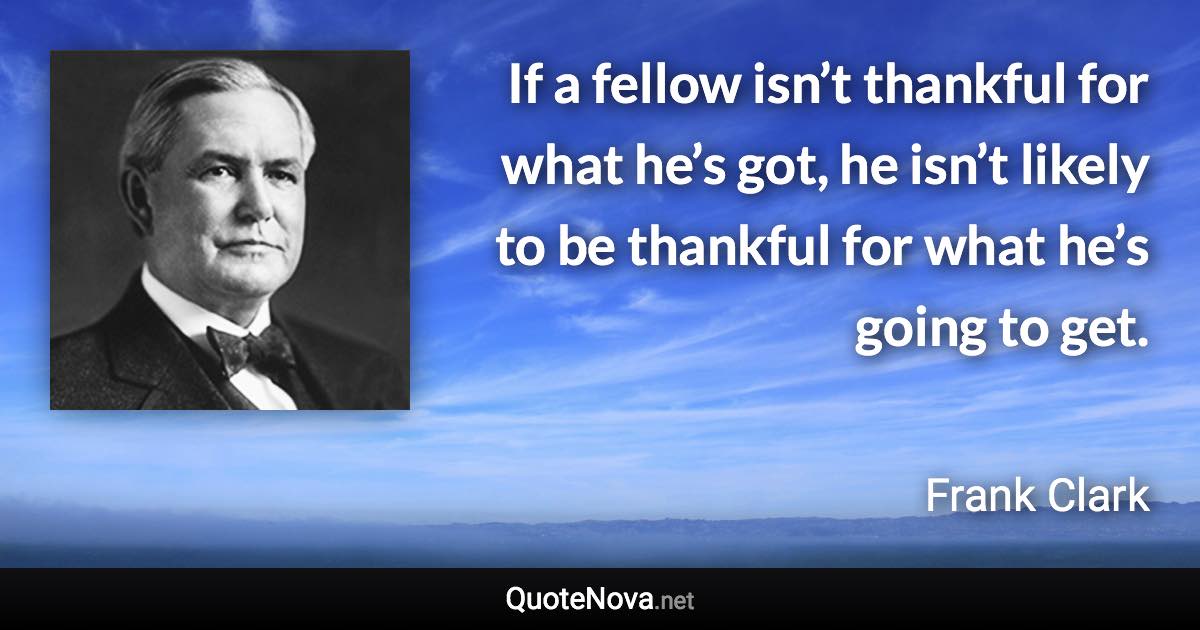 If a fellow isn’t thankful for what he’s got, he isn’t likely to be thankful for what he’s going to get. - Frank Clark quote