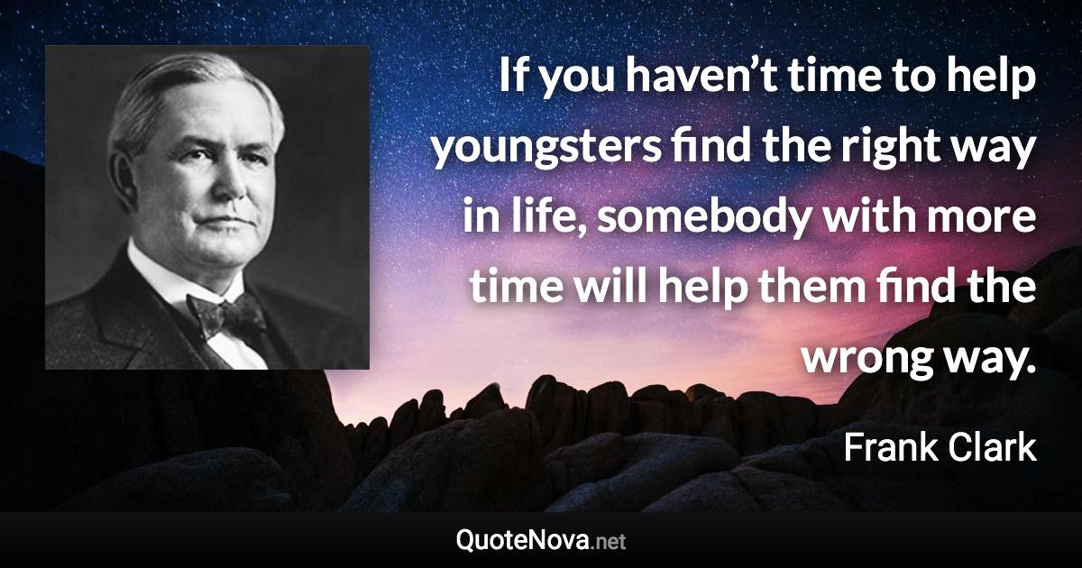 If you haven’t time to help youngsters find the right way in life, somebody with more time will help them find the wrong way. - Frank Clark quote